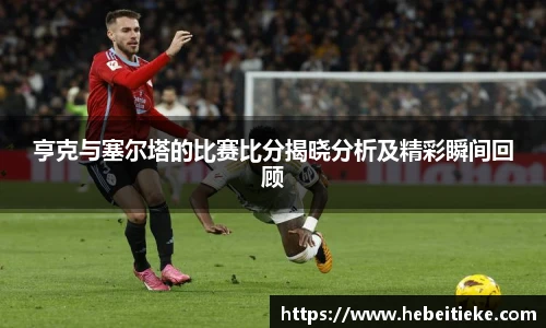 亨克与塞尔塔的比赛比分揭晓分析及精彩瞬间回顾