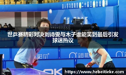 世乒赛精彩对决刘诗雯与木子谁能笑到最后引发球迷热议
